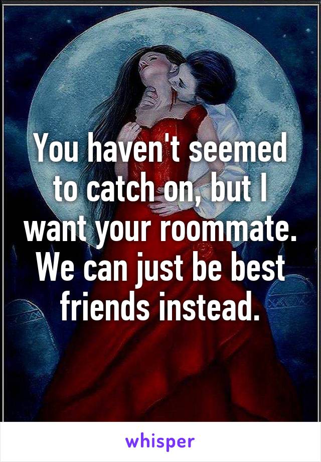 You haven't seemed to catch on, but I want your roommate. We can just be best friends instead.