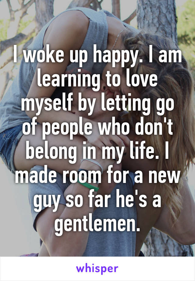 I woke up happy. I am learning to love myself by letting go of people who don't belong in my life. I made room for a new guy so far he's a gentlemen.