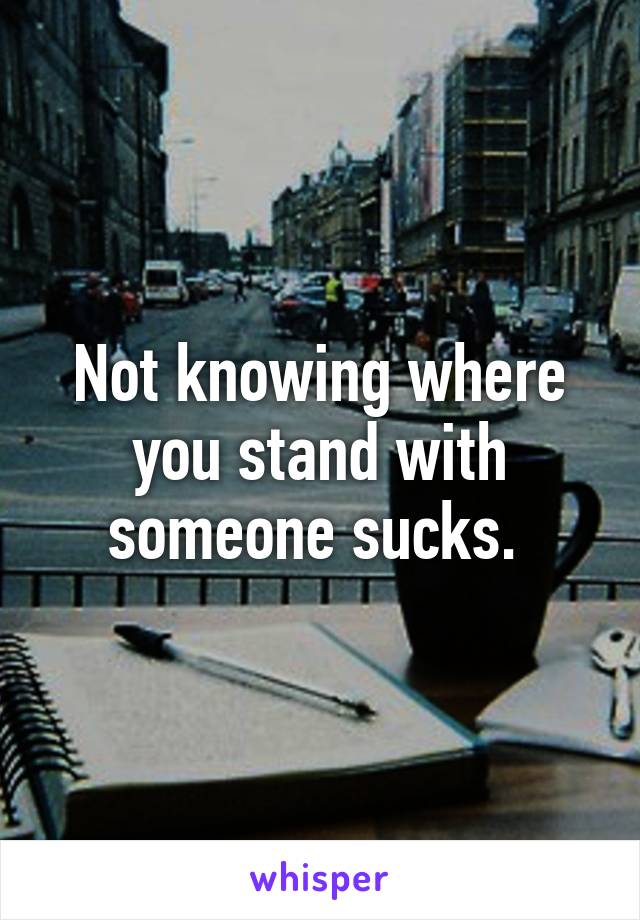 Not knowing where you stand with someone sucks. 