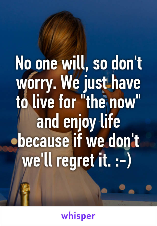 No one will, so don't worry. We just have to live for "the now" and enjoy life because if we don't we'll regret it. :-) 