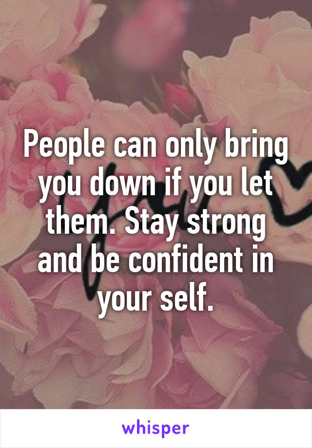 People can only bring you down if you let them. Stay strong and be confident in your self.