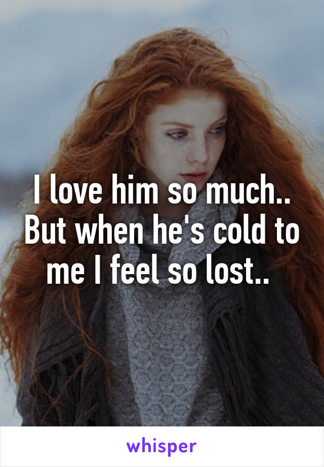 I love him so much.. But when he's cold to me I feel so lost.. 