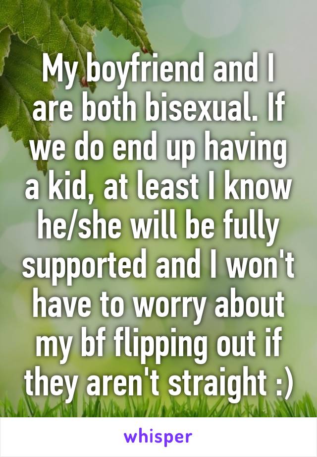 My boyfriend and I are both bisexual. If we do end up having a kid, at least I know he/she will be fully supported and I won't have to worry about my bf flipping out if they aren't straight :)