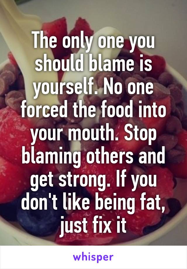 The only one you should blame is yourself. No one forced the food into your mouth. Stop blaming others and get strong. If you don't like being fat, just fix it