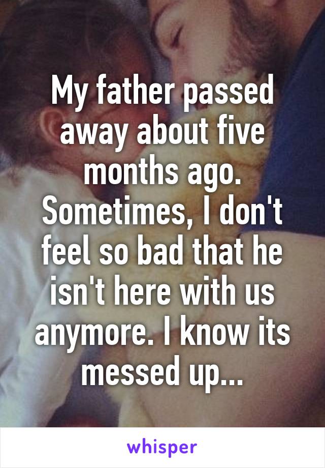 My father passed away about five months ago. Sometimes, I don't feel so bad that he isn't here with us anymore. I know its messed up...