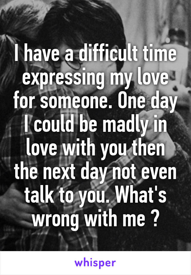 I have a difficult time expressing my love for someone. One day I could be madly in love with you then the next day not even talk to you. What's wrong with me ?