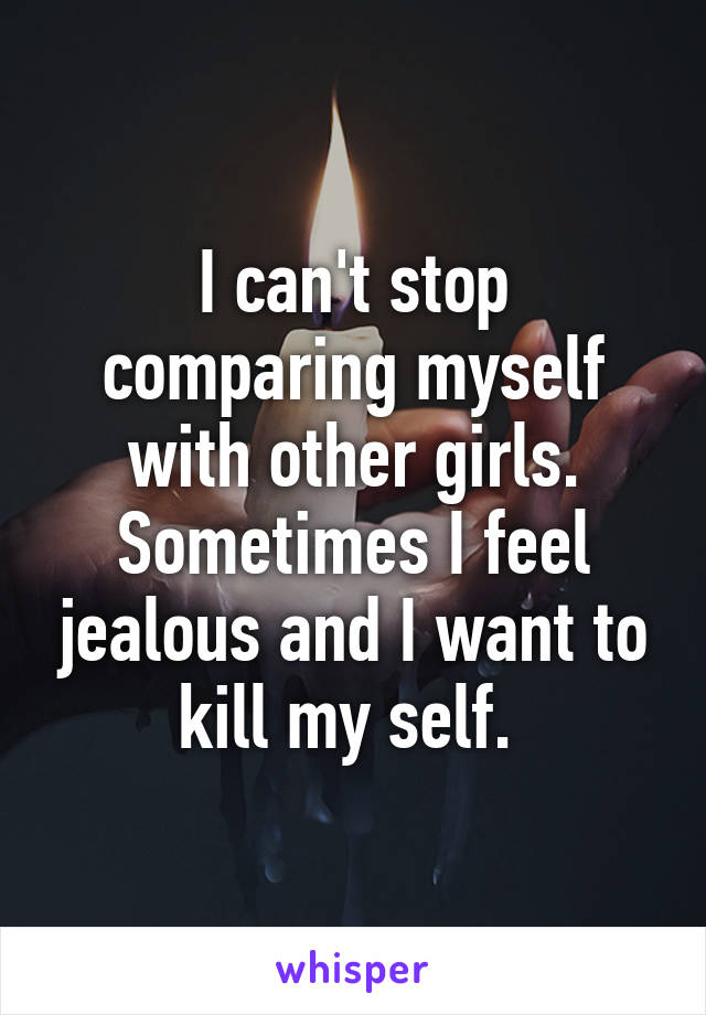 I can't stop comparing myself with other girls. Sometimes I feel jealous and I want to kill my self. 