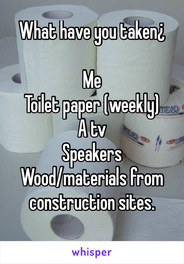 What have you taken¿

Me 
Toilet paper (weekly)
A tv 
Speakers
Wood/materials from construction sites. 

