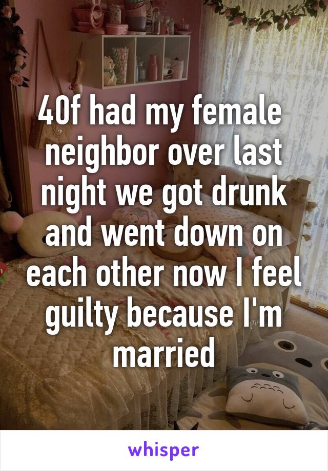 40f had my female  neighbor over last night we got drunk and went down on each other now I feel guilty because I'm married