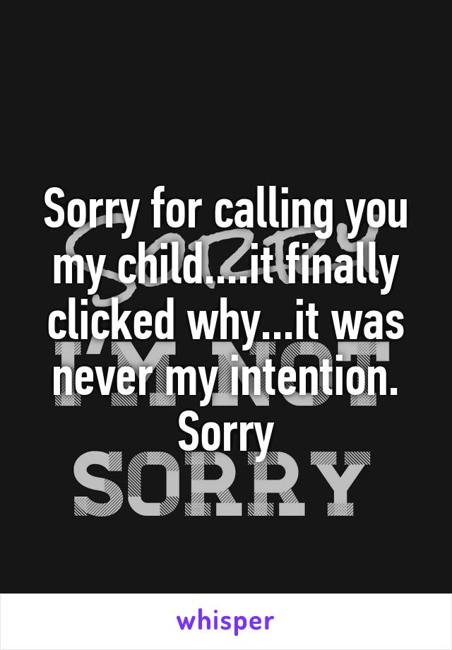 Sorry for calling you my child....it finally clicked why...it was never my intention. Sorry