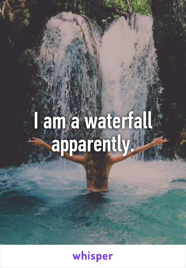 I am a waterfall apparently.