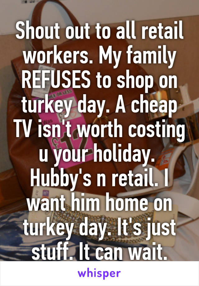 Shout out to all retail workers. My family REFUSES to shop on turkey day. A cheap TV isn't worth costing u your holiday.  Hubby's n retail. I want him home on turkey day. It's just stuff. It can wait.