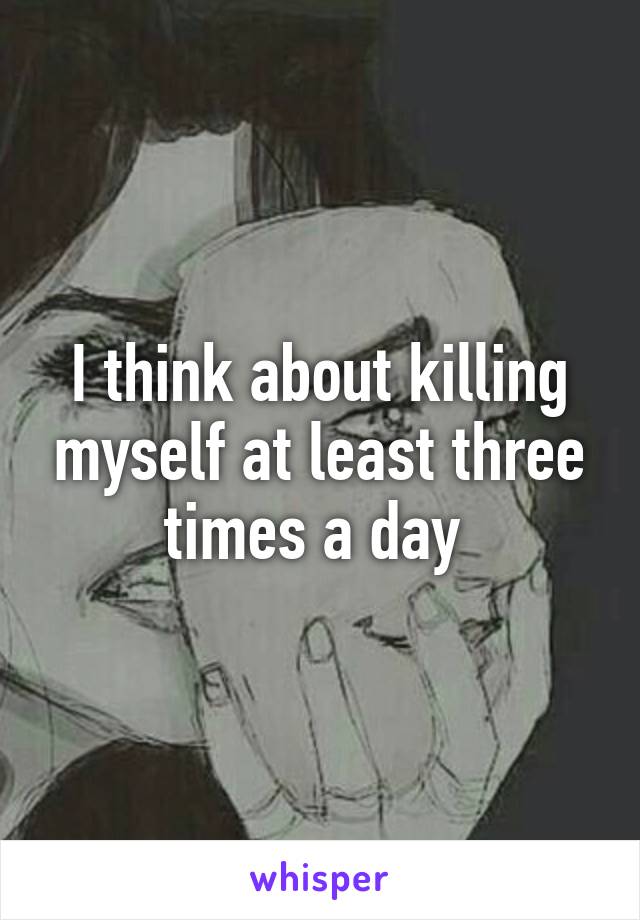 I think about killing myself at least three times a day 