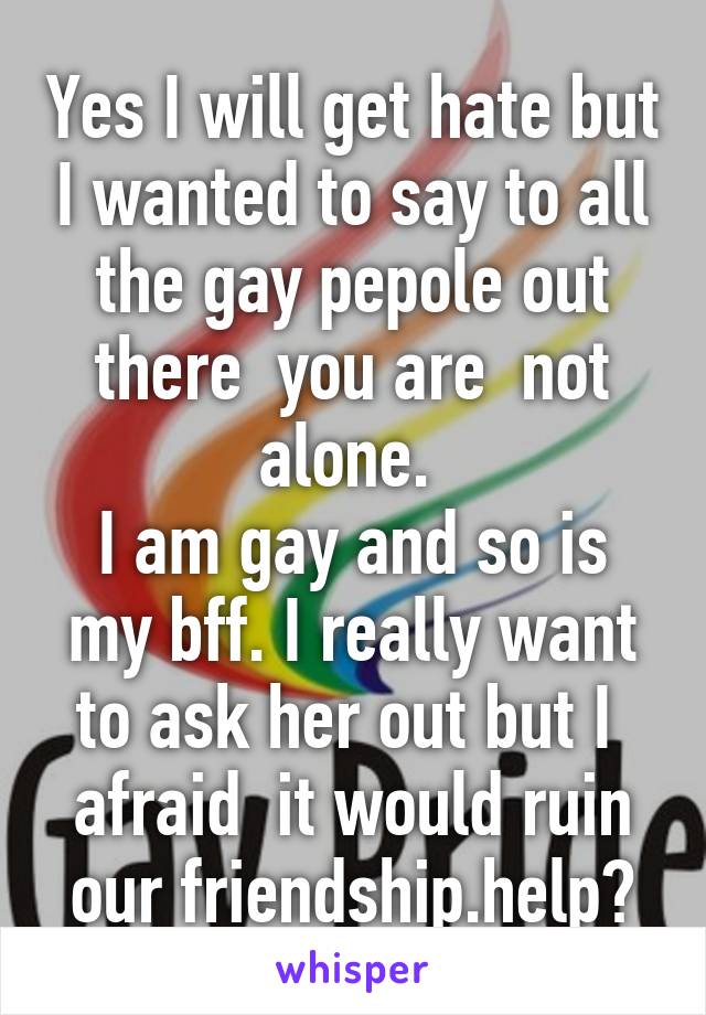 Yes I will get hate but I wanted to say to all the gay pepole out there  you are  not alone. 
I am gay and so is my bff. I really want to ask her out but I  afraid  it would ruin our friendship.help?