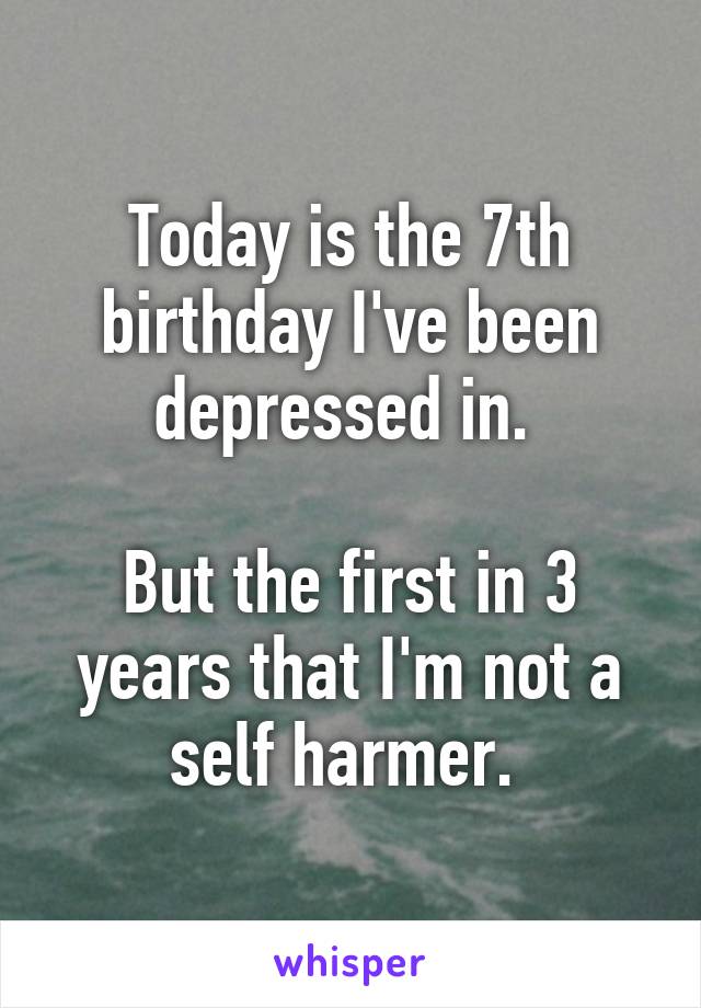 Today is the 7th birthday I've been depressed in. 

But the first in 3 years that I'm not a self harmer. 