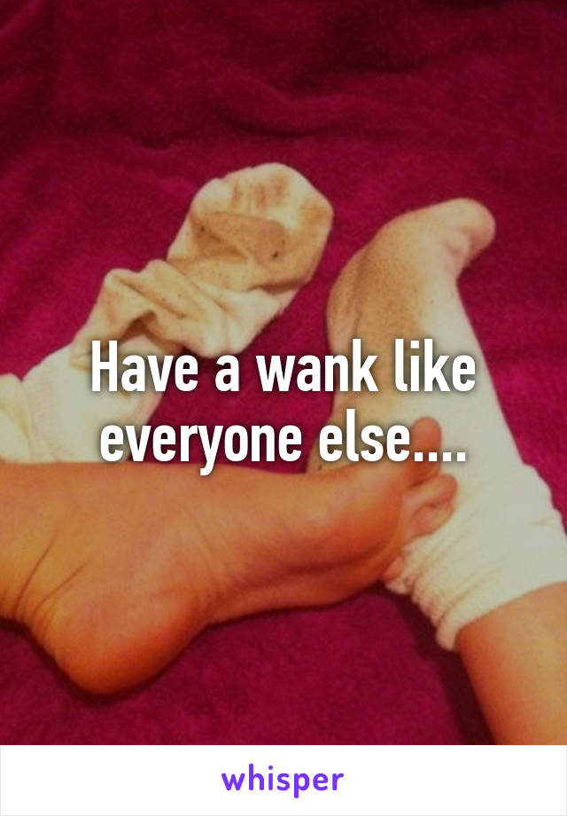 Have a wank like everyone else....