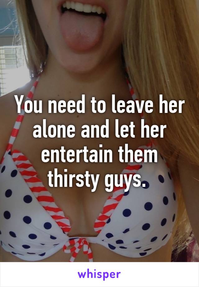 You need to leave her alone and let her entertain them thirsty guys. 