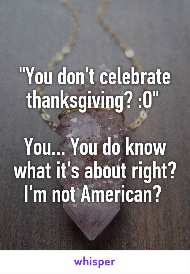 "You don't celebrate thanksgiving? :O" 

You... You do know what it's about right? I'm not American? 