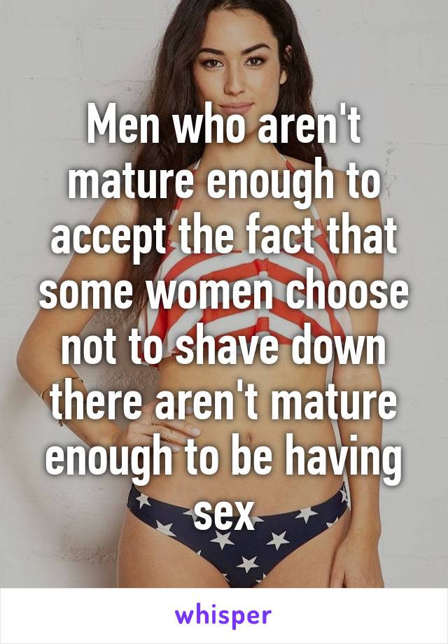 Men who aren't mature enough to accept the fact that some women choose not to shave down there aren't mature enough to be having sex