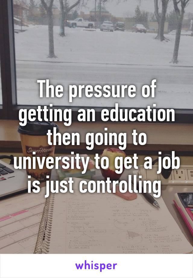 The pressure of getting an education then going to university to get a job is just controlling 