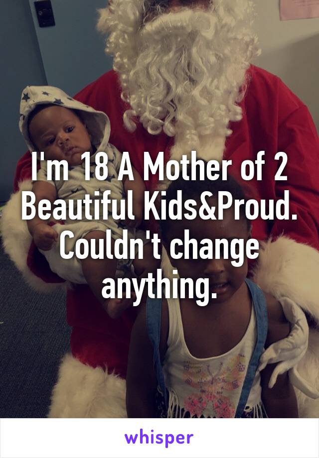 I'm 18 A Mother of 2 Beautiful Kids&Proud. Couldn't change anything.