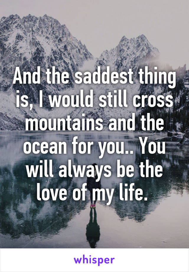 And the saddest thing is, I would still cross mountains and the ocean for you.. You will always be the love of my life. 