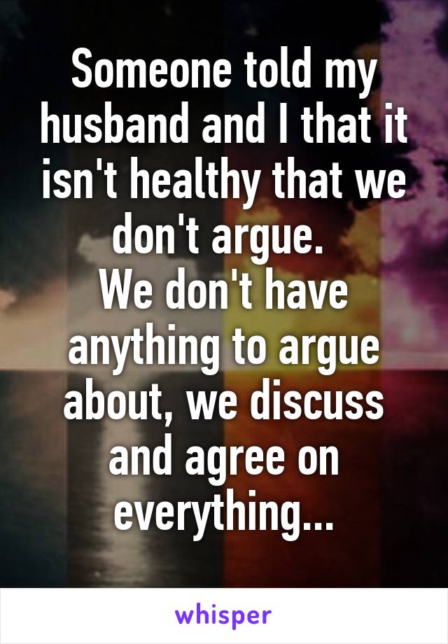 Someone told my husband and I that it isn't healthy that we don't argue. 
We don't have anything to argue about, we discuss and agree on everything...
