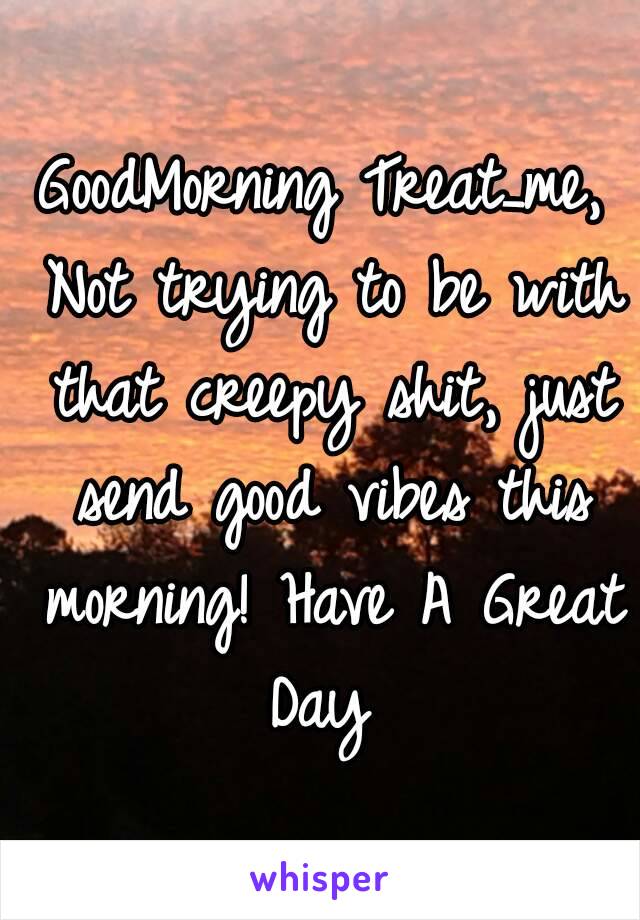 GoodMorning Treat_me,
 Not trying to be with that creepy shit, just send good vibes this morning! Have A Great Day 
