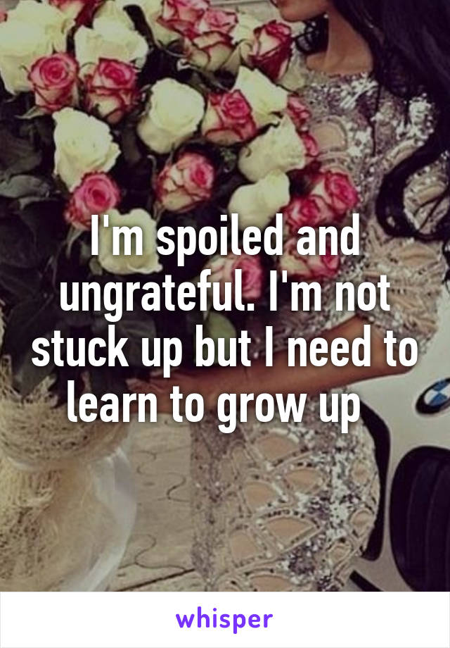 I'm spoiled and ungrateful. I'm not stuck up but I need to learn to grow up  