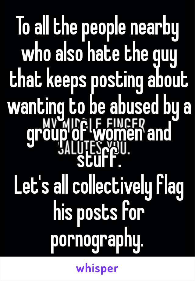 To all the people nearby who also hate the guy that keeps posting about wanting to be abused by a group of women and stuff.
 Let's all collectively flag his posts for pornography. 