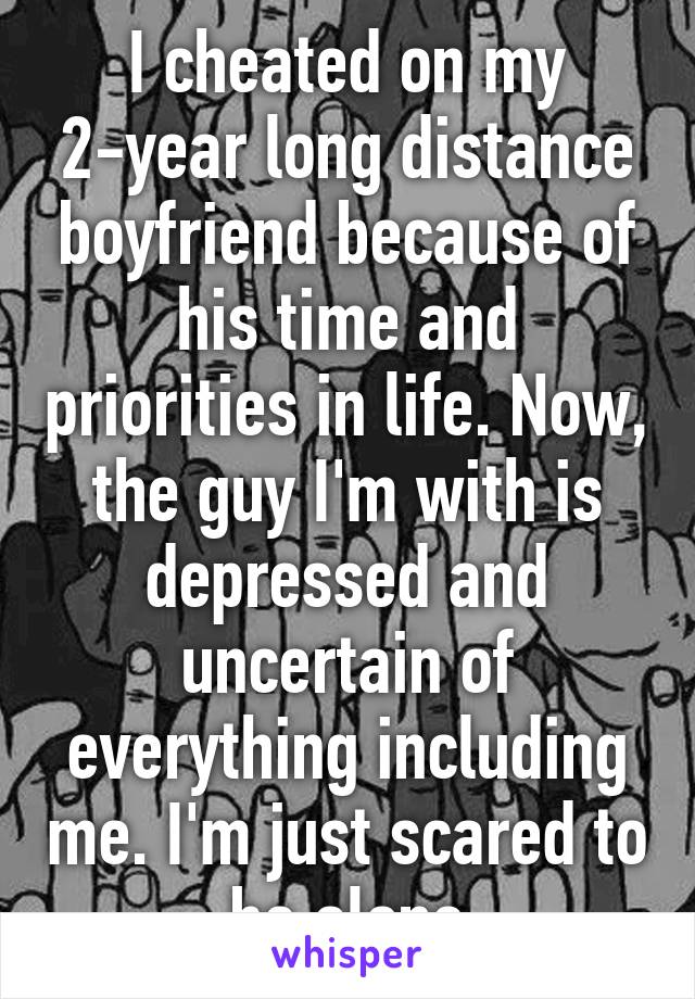 I cheated on my 2-year long distance boyfriend because of his time and priorities in life. Now, the guy I'm with is depressed and uncertain of everything including me. I'm just scared to be alone