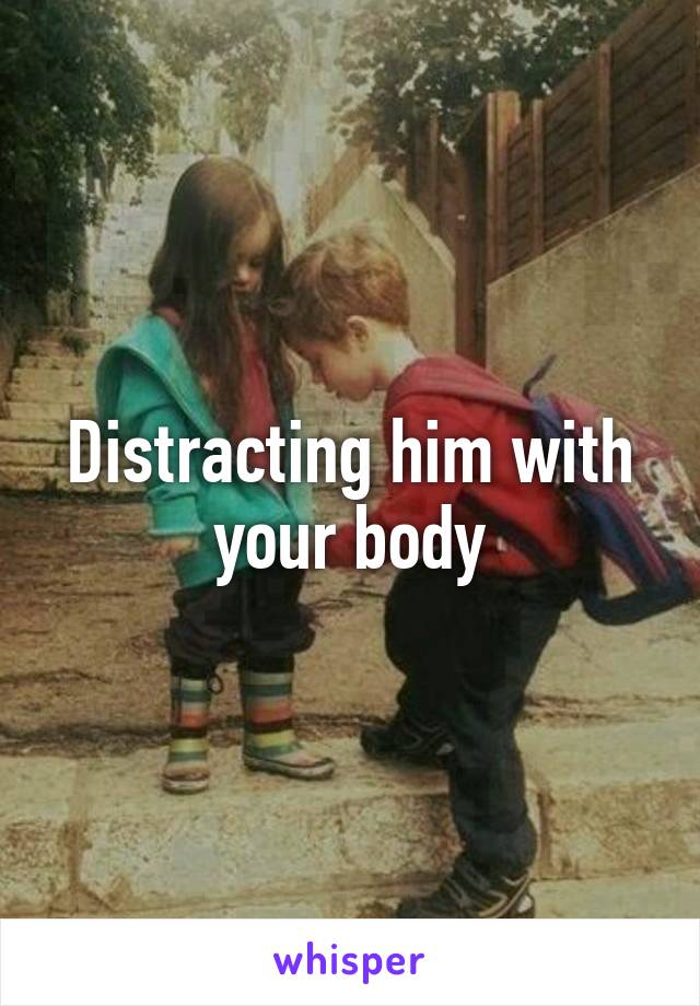 Distracting him with your body