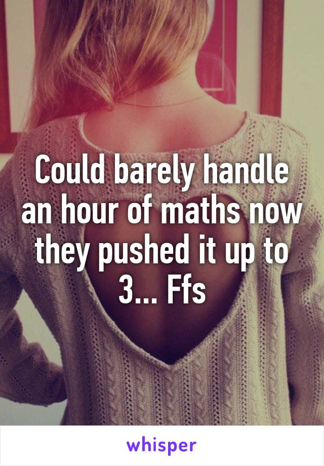 Could barely handle an hour of maths now they pushed it up to 3... Ffs