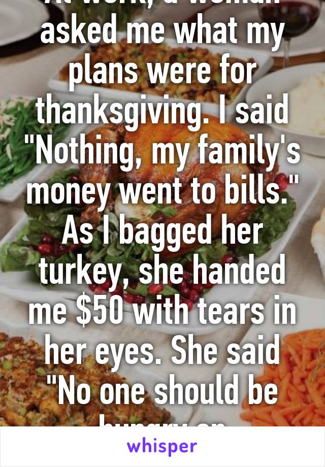 At work, a woman asked me what my plans were for thanksgiving. I said "Nothing, my family's money went to bills." As I bagged her turkey, she handed me $50 with tears in her eyes. She said "No one should be hungry on Thanksgiving."