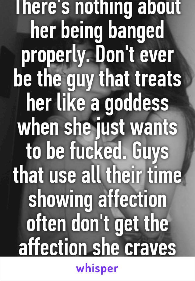 There's nothing about her being banged properly. Don't ever be the guy that treats her like a goddess when she just wants to be fucked. Guys that use all their time showing affection often don't get the affection she craves to give...