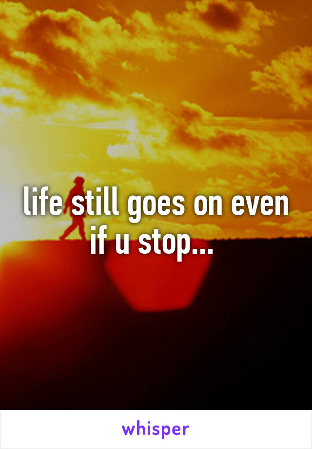 life still goes on even if u stop... 