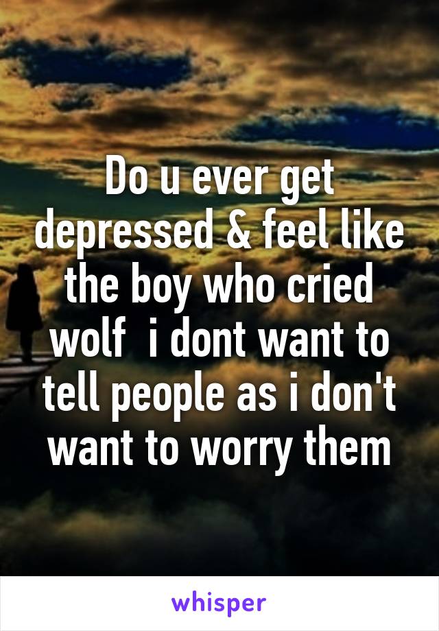 Do u ever get depressed & feel like the boy who cried wolf  i dont want to tell people as i don't want to worry them