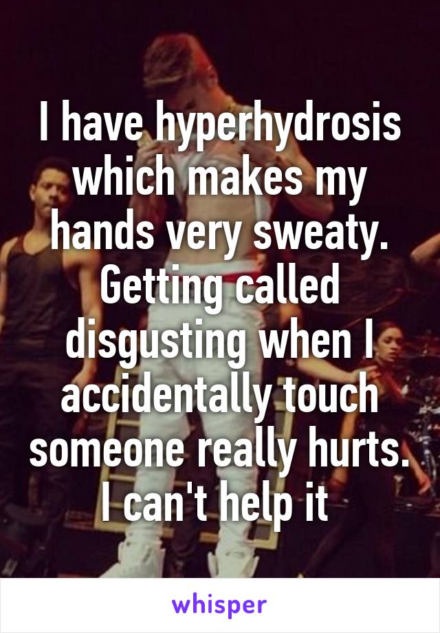 I have hyperhydrosis which makes my hands very sweaty. Getting called disgusting when I accidentally touch someone really hurts. I can't help it 