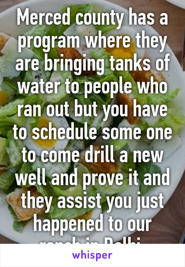 Merced county has a program where they are bringing tanks of water to people who ran out but you have to schedule some one to come drill a new well and prove it and they assist you just happened to our ranch in Delhi 