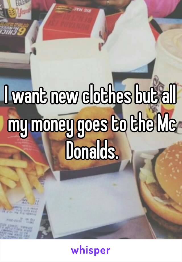 I want new clothes but all my money goes to the Mc Donalds.