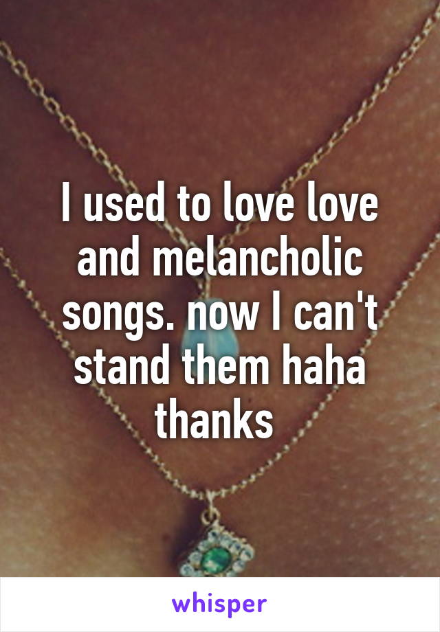 I used to love love and melancholic songs. now I can't stand them haha thanks 