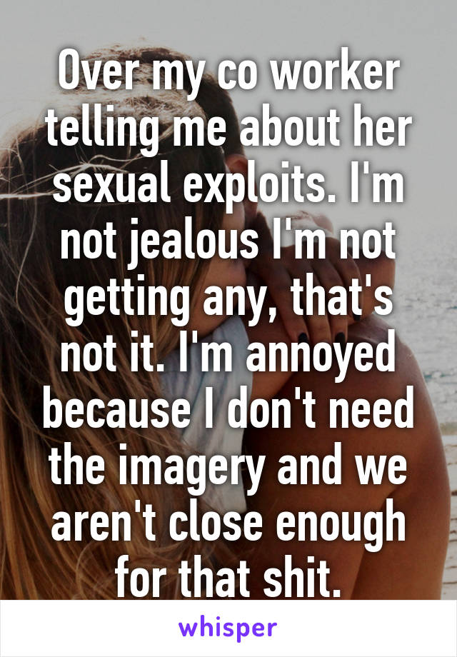 Over my co worker telling me about her sexual exploits. I'm not jealous I'm not getting any, that's not it. I'm annoyed because I don't need the imagery and we aren't close enough for that shit.