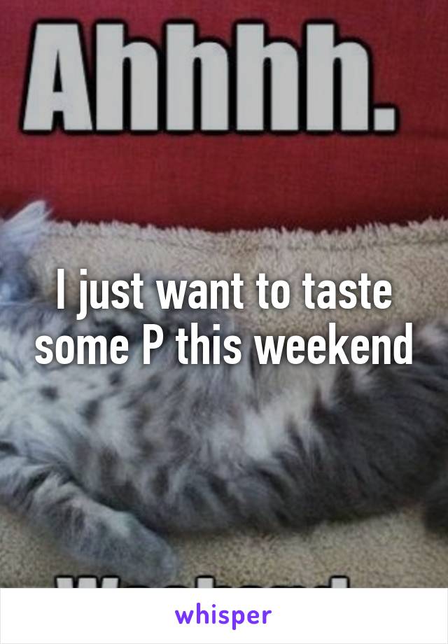 I just want to taste some P this weekend