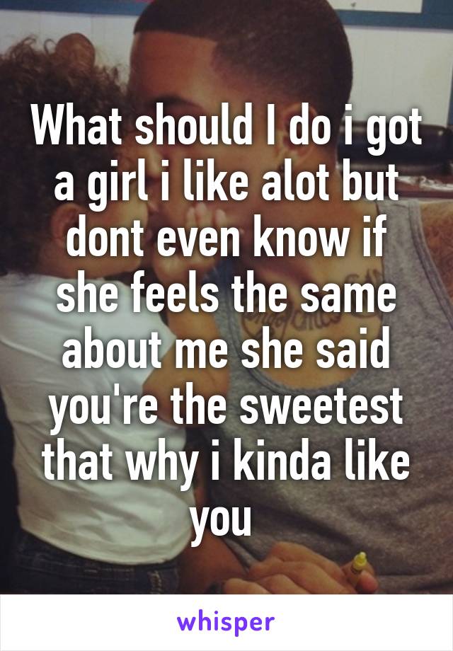 What should I do i got a girl i like alot but dont even know if she feels the same about me she said you're the sweetest that why i kinda like you 