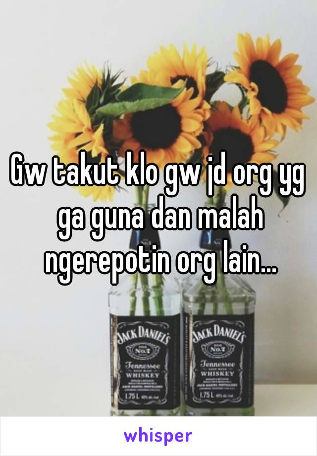 Gw takut klo gw jd org yg ga guna dan malah ngerepotin org lain...