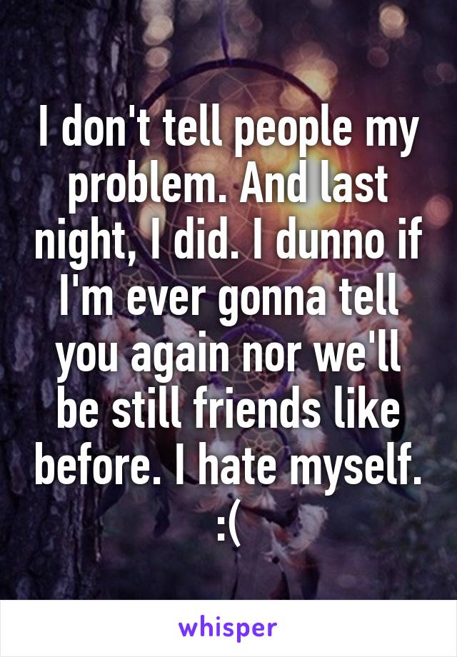 I don't tell people my problem. And last night, I did. I dunno if I'm ever gonna tell you again nor we'll be still friends like before. I hate myself. :(