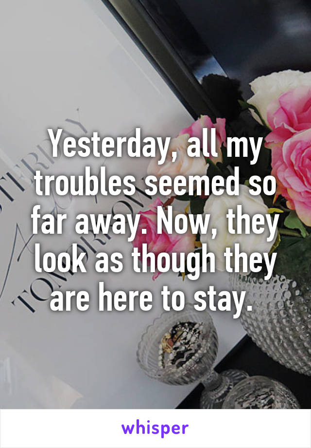 Yesterday, all my troubles seemed so far away. Now, they look as though they are here to stay. 