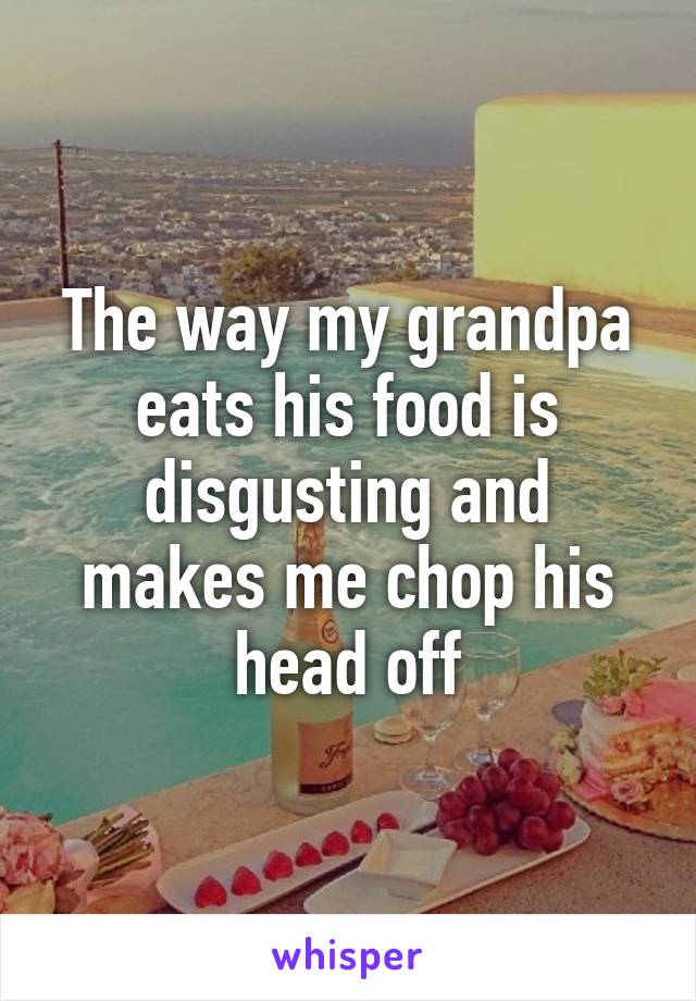 The way my grandpa eats his food is disgusting and makes me chop his head off