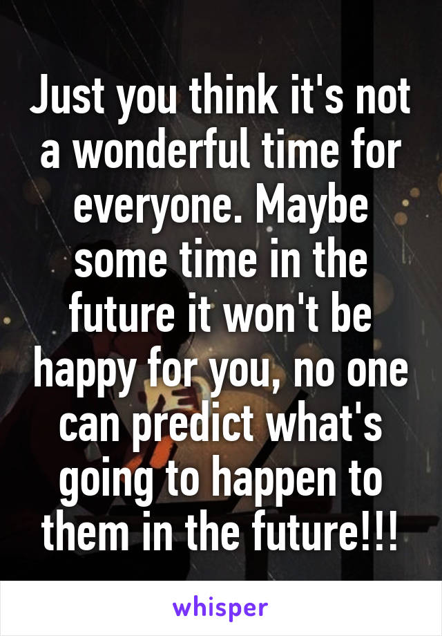 Just you think it's not a wonderful time for everyone. Maybe some time in the future it won't be happy for you, no one can predict what's going to happen to them in the future!!!