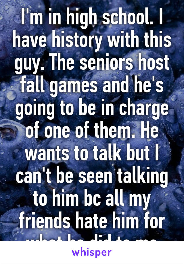 I'm in high school. I have history with this guy. The seniors host fall games and he's going to be in charge of one of them. He wants to talk but I can't be seen talking to him bc all my friends hate him for what he did to me